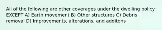 All of the following are other coverages under the dwelling policy EXCEPT A) Earth movement B) Other structures C) Debris removal D) Improvements, alterations, and additons