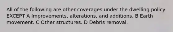 All of the following are other coverages under the dwelling policy EXCEPT A Improvements, alterations, and additions. B Earth movement. C Other structures. D Debris removal.