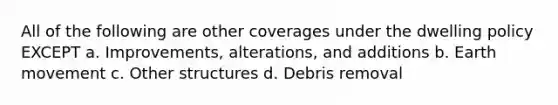 All of the following are other coverages under the dwelling policy EXCEPT a. Improvements, alterations, and additions b. Earth movement c. Other structures d. Debris removal