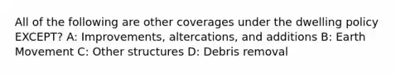 All of the following are other coverages under the dwelling policy EXCEPT? A: Improvements, altercations, and additions B: Earth Movement C: Other structures D: Debris removal