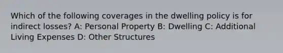 Which of the following coverages in the dwelling policy is for indirect losses? A: Personal Property B: Dwelling C: Additional Living Expenses D: Other Structures