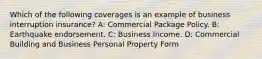 Which of the following coverages is an example of business interruption insurance? A: Commercial Package Policy. B: Earthquake endorsement. C: Business Income. D: Commercial Building and Business Personal Property Form