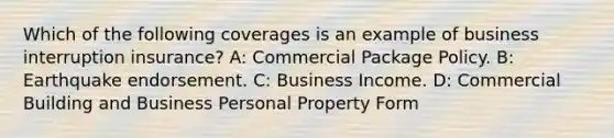 Which of the following coverages is an example of business interruption insurance? A: Commercial Package Policy. B: Earthquake endorsement. C: Business Income. D: Commercial Building and Business Personal Property Form