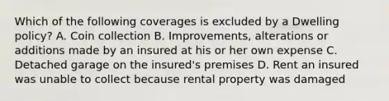 Which of the following coverages is excluded by a Dwelling policy? A. Coin collection B. Improvements, alterations or additions made by an insured at his or her own expense C. Detached garage on the insured's premises D. Rent an insured was unable to collect because rental property was damaged