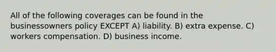 All of the following coverages can be found in the businessowners policy EXCEPT A) liability. B) extra expense. C) workers compensation. D) business income.