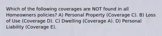 Which of the following coverages are NOT found in all Homeowners policies? A) Personal Property (Coverage C). B) Loss of Use (Coverage D). C) Dwelling (Coverage A). D) Personal Liability (Coverage E).