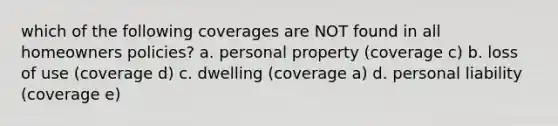 which of the following coverages are NOT found in all homeowners policies? a. personal property (coverage c) b. loss of use (coverage d) c. dwelling (coverage a) d. personal liability (coverage e)