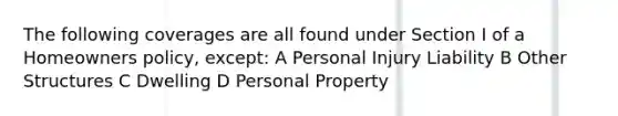 The following coverages are all found under Section I of a Homeowners policy, except: A Personal Injury Liability B Other Structures C Dwelling D Personal Property