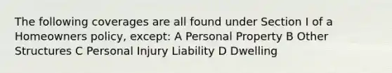 The following coverages are all found under Section I of a Homeowners policy, except: A Personal Property B Other Structures C Personal Injury Liability D Dwelling