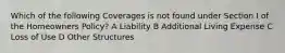 Which of the following Coverages is not found under Section I of the Homeowners Policy? A Liability B Additional Living Expense C Loss of Use D Other Structures