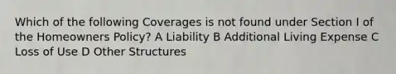 Which of the following Coverages is not found under Section I of the Homeowners Policy? A Liability B Additional Living Expense C Loss of Use D Other Structures