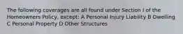 The following coverages are all found under Section I of the Homeowners Policy, except: A Personal Injury Liability B Dwelling C Personal Property D Other Structures