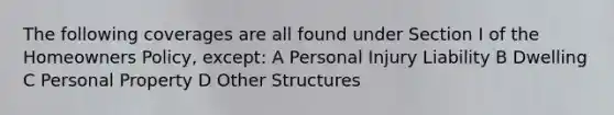 The following coverages are all found under Section I of the Homeowners Policy, except: A Personal Injury Liability B Dwelling C Personal Property D Other Structures