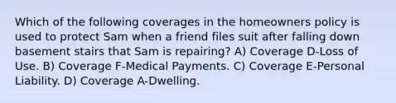 Which of the following coverages in the homeowners policy is used to protect Sam when a friend files suit after falling down basement stairs that Sam is repairing? A) Coverage D-Loss of Use. B) Coverage F-Medical Payments. C) Coverage E-Personal Liability. D) Coverage A-Dwelling.