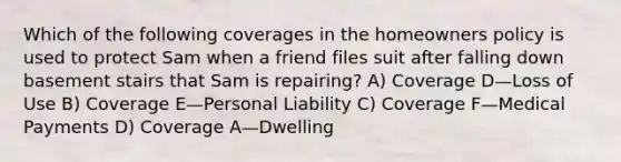 Which of the following coverages in the homeowners policy is used to protect Sam when a friend files suit after falling down basement stairs that Sam is repairing? A) Coverage D—Loss of Use B) Coverage E—Personal Liability C) Coverage F—Medical Payments D) Coverage A—Dwelling