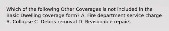 Which of the following Other Coverages is not included in the Basic Dwelling coverage form? A. Fire department service charge B. Collapse C. Debris removal D. Reasonable repairs