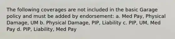 The following coverages are not included in the basic Garage policy and must be added by endorsement: a. Med Pay, Physical Damage, UM b. Physical Damage, PIP, Liability c. PIP, UM, Med Pay d. PIP, Liability, Med Pay