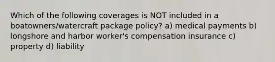 Which of the following coverages is NOT included in a boatowners/watercraft package policy? a) medical payments b) longshore and harbor worker's compensation insurance c) property d) liability