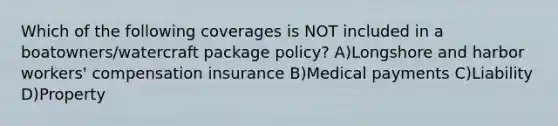 Which of the following coverages is NOT included in a boatowners/watercraft package policy? A)Longshore and harbor workers' compensation insurance B)Medical payments C)Liability D)Property