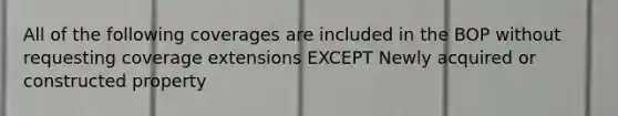 All of the following coverages are included in the BOP without requesting coverage extensions EXCEPT Newly acquired or constructed property