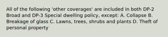 All of the following 'other coverages' are included in both DP-2 Broad and DP-3 Special dwelling policy, except: A. Collapse B. Breakage of glass C. Lawns, trees, shrubs and plants D. Theft of personal property