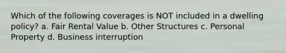 Which of the following coverages is NOT included in a dwelling policy? a. Fair Rental Value b. Other Structures c. Personal Property d. Business interruption