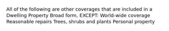 All of the following are other coverages that are included in a Dwelling Property Broad form, EXCEPT: World-wide coverage Reasonable repairs Trees, shrubs and plants Personal property