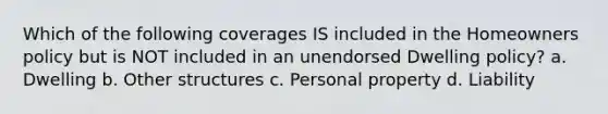 Which of the following coverages IS included in the Homeowners policy but is NOT included in an unendorsed Dwelling policy? a. Dwelling b. Other structures c. Personal property d. Liability