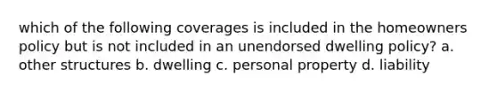 which of the following coverages is included in the homeowners policy but is not included in an unendorsed dwelling policy? a. other structures b. dwelling c. personal property d. liability