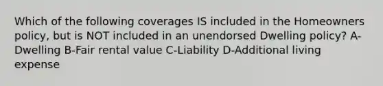 Which of the following coverages IS included in the Homeowners policy, but is NOT included in an unendorsed Dwelling policy? A-Dwelling B-Fair rental value C-Liability D-Additional living expense