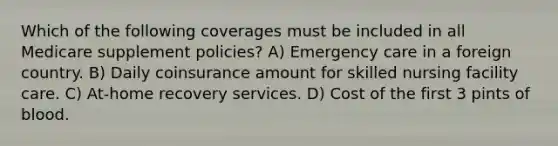 Which of the following coverages must be included in all Medicare supplement policies? A) Emergency care in a foreign country. B) Daily coinsurance amount for skilled nursing facility care. C) At-home recovery services. D) Cost of the first 3 pints of blood.