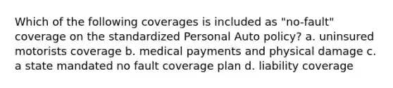 Which of the following coverages is included as "no-fault" coverage on the standardized Personal Auto policy? a. uninsured motorists coverage b. medical payments and physical damage c. a state mandated no fault coverage plan d. liability coverage