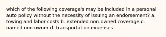 which of the following coverage's may be included in a personal auto policy without the necessity of issuing an endorsement? a. towing and labor costs b. extended non-owned coverage c. named non owner d. transportation expenses