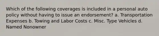 Which of the following coverages is included in a personal auto policy without having to issue an endorsement? a. Transportation Expenses b. Towing and Labor Costs c. Misc. Type Vehicles d. Named Nonowner