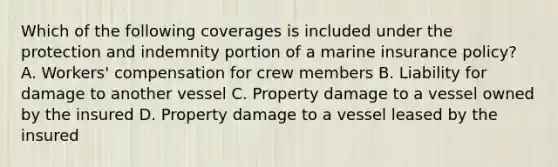 Which of the following coverages is included under the protection and indemnity portion of a marine insurance policy? A. Workers' compensation for crew members B. Liability for damage to another vessel C. Property damage to a vessel owned by the insured D. Property damage to a vessel leased by the insured