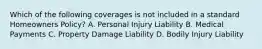 Which of the following coverages is not included in a standard Homeowners Policy? A. Personal Injury Liability B. Medical Payments C. Property Damage Liability D. Bodily Injury Liability