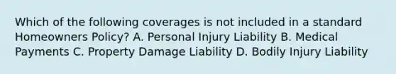 Which of the following coverages is not included in a standard Homeowners Policy? A. Personal Injury Liability B. Medical Payments C. Property Damage Liability D. Bodily Injury Liability