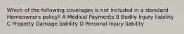 Which of the following coverages is not included in a standard Homeowners policy? A Medical Payments B Bodily Injury liability C Property Damage liability D Personal Injury liability