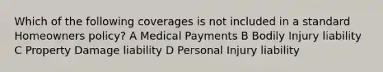 Which of the following coverages is not included in a standard Homeowners policy? A Medical Payments B Bodily Injury liability C Property Damage liability D Personal Injury liability