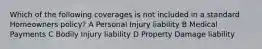 Which of the following coverages is not included in a standard Homeowners policy? A Personal Injury liability B Medical Payments C Bodily Injury liability D Property Damage liability