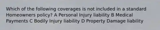 Which of the following coverages is not included in a standard Homeowners policy? A Personal Injury liability B Medical Payments C Bodily Injury liability D Property Damage liability