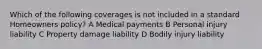 Which of the following coverages is not included in a standard Homeowners policy? A Medical payments B Personal injury liability C Property damage liability D Bodily injury liability