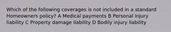 Which of the following coverages is not included in a standard Homeowners policy? A Medical payments B Personal injury liability C Property damage liability D Bodily injury liability