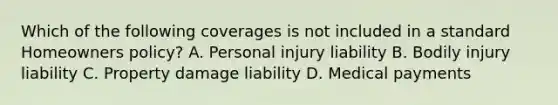 Which of the following coverages is not included in a standard Homeowners policy? A. Personal injury liability B. Bodily injury liability C. Property damage liability D. Medical payments