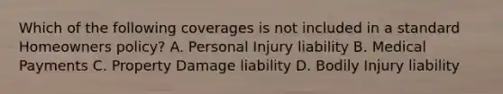 Which of the following coverages is not included in a standard Homeowners policy? A. Personal Injury liability B. Medical Payments C. Property Damage liability D. Bodily Injury liability