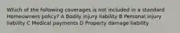 Which of the following coverages is not included in a standard Homeowners policy? A Bodily injury liability B Personal injury liability C Medical payments D Property damage liability