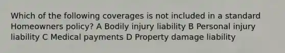 Which of the following coverages is not included in a standard Homeowners policy? A Bodily injury liability B Personal injury liability C Medical payments D Property damage liability