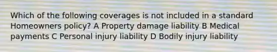 Which of the following coverages is not included in a standard Homeowners policy? A Property damage liability B Medical payments C Personal injury liability D Bodily injury liability