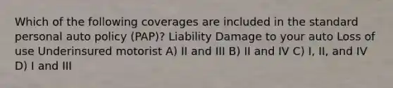 Which of the following coverages are included in the standard personal auto policy (PAP)? Liability Damage to your auto Loss of use Underinsured motorist A) II and III B) II and IV C) I, II, and IV D) I and III