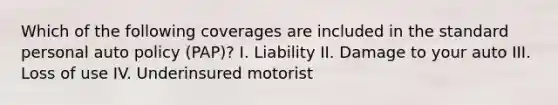 Which of the following coverages are included in the standard personal auto policy (PAP)? I. Liability II. Damage to your auto III. Loss of use IV. Underinsured motorist